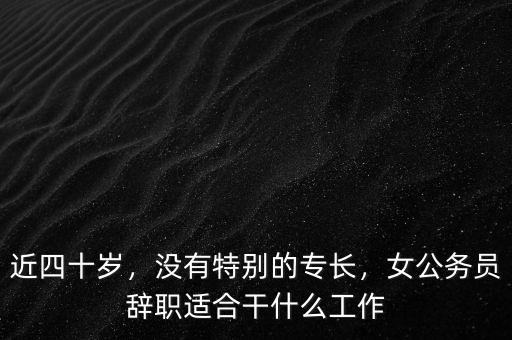 公務員45歲辭職干什么,女公務員辭職適合干什么工作