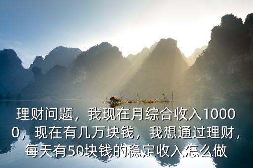 理財問題，我現(xiàn)在月綜合收入10000，現(xiàn)在有幾萬塊錢，我想通過理財，每天有50塊錢的穩(wěn)定收入怎么做