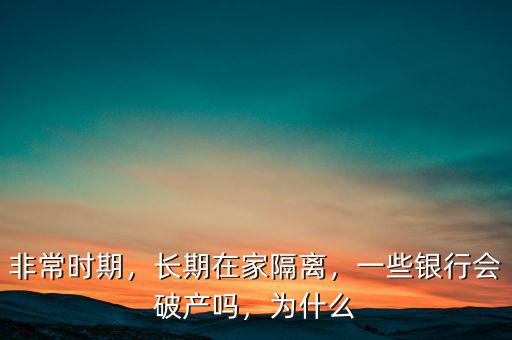 非常時(shí)期，長(zhǎng)期在家隔離，一些銀行會(huì)破產(chǎn)嗎，為什么