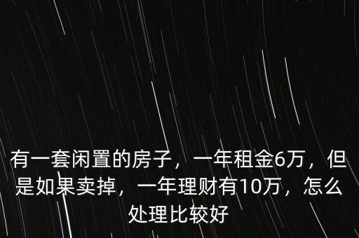 有一套閑置的房子，一年租金6萬，但是如果賣掉，一年理財(cái)有10萬，怎么處理比較好