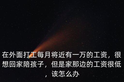 在外面打工每月將近有一萬的工資，很想回家陪孩子，但是家那邊的工資很低，該怎么辦