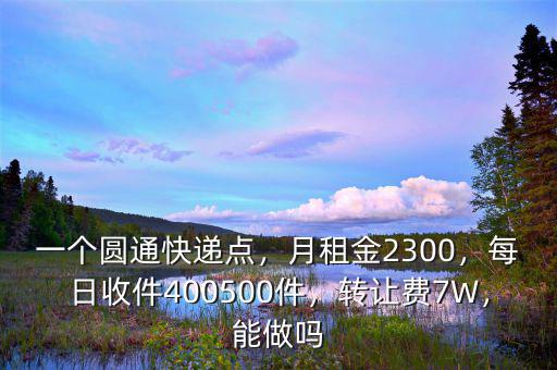 一個圓通快遞點，月租金2300，每日收件400500件，轉讓費7W，能做嗎