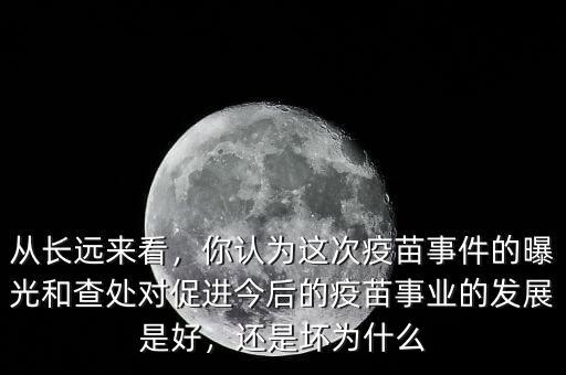 從長遠來看，你認為這次疫苗事件的曝光和查處對促進今后的疫苗事業(yè)的發(fā)展是好，還是壞為什么