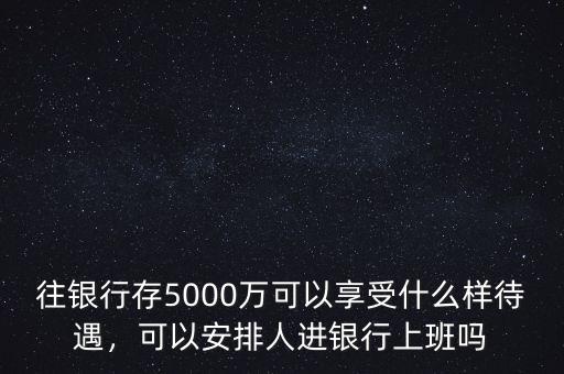 往銀行存5000萬可以享受什么樣待遇，可以安排人進銀行上班嗎