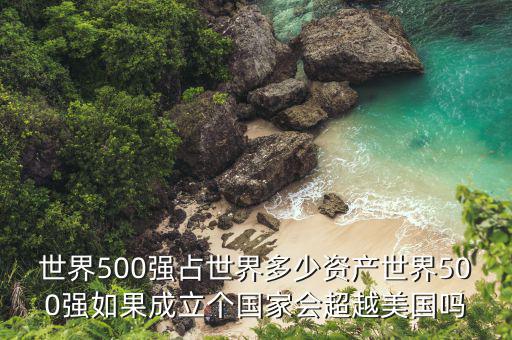 世界500強(qiáng)占世界多少資產(chǎn)世界500強(qiáng)如果成立個(gè)國(guó)家會(huì)超越美國(guó)嗎