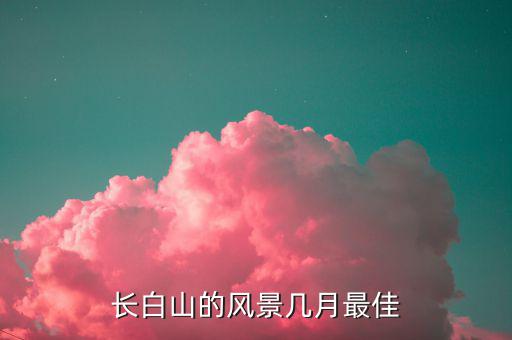 長(zhǎng)白山什么時(shí)間上市,長(zhǎng)白山的風(fēng)景幾月最佳