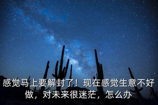 感覺(jué)馬上要解封了！現(xiàn)在感覺(jué)生意不好做，對(duì)未來(lái)很迷茫，怎么辦