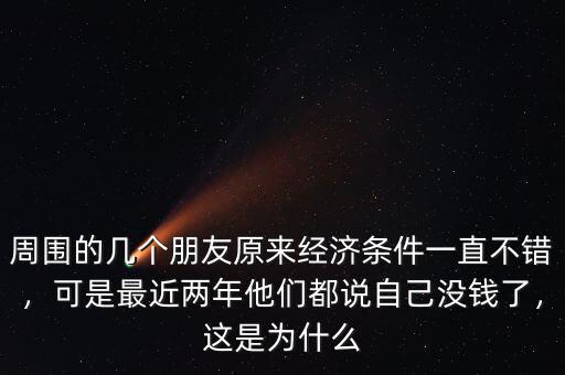 周圍的幾個朋友原來經濟條件一直不錯，可是最近兩年他們都說自己沒錢了，這是為什么