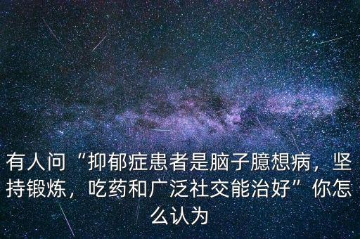 有人問“抑郁癥患者是腦子臆想病，堅持鍛煉，吃藥和廣泛社交能治好”你怎么認為