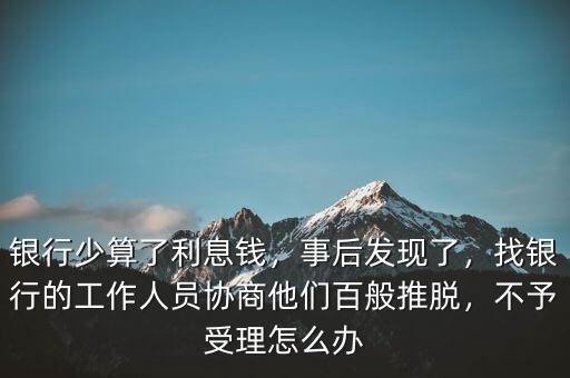 銀行少算了利息錢，事后發(fā)現(xiàn)了，找銀行的工作人員協(xié)商他們百般推脫，不予受理怎么辦