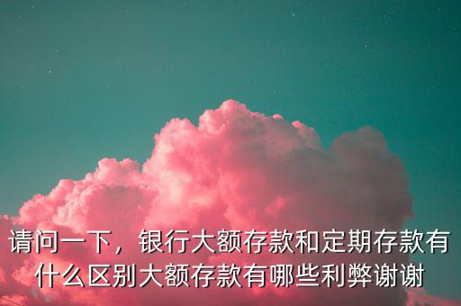 請問一下，銀行大額存款和定期存款有什么區(qū)別大額存款有哪些利弊謝謝