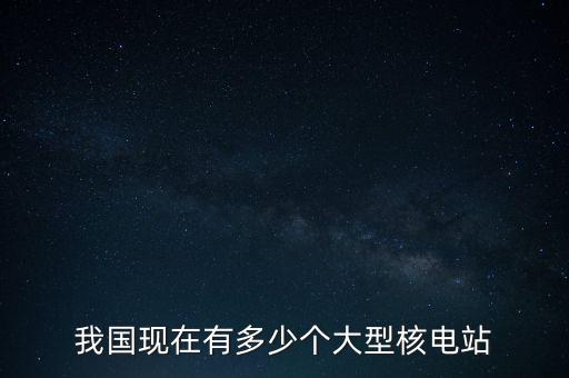 中國需要多少座核電站,我國現(xiàn)在有多少個大型核電站