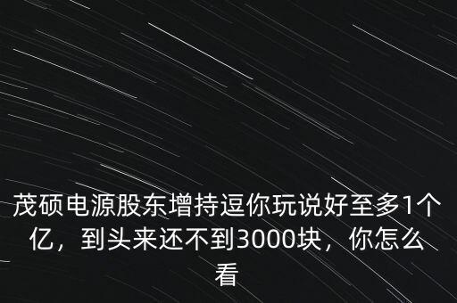 茂碩電源股東增持逗你玩說好至多1個億，到頭來還不到3000塊，你怎么看