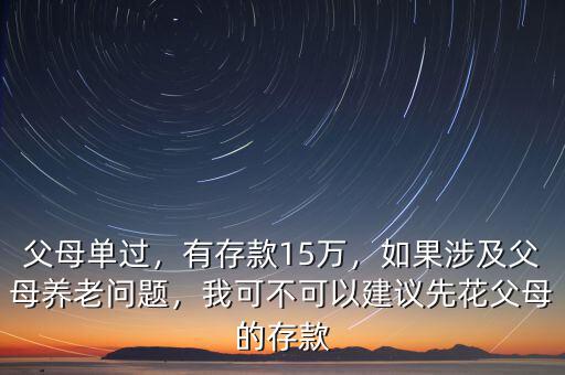 父母單過，有存款15萬，如果涉及父母養(yǎng)老問題，我可不可以建議先花父母的存款