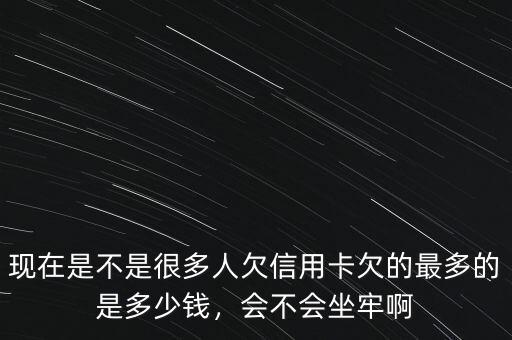 現(xiàn)在是不是很多人欠信用卡欠的最多的是多少錢，會(huì)不會(huì)坐牢啊