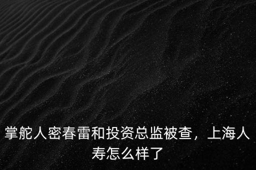 掌舵人密春雷和投資總監(jiān)被查，上海人壽怎么樣了