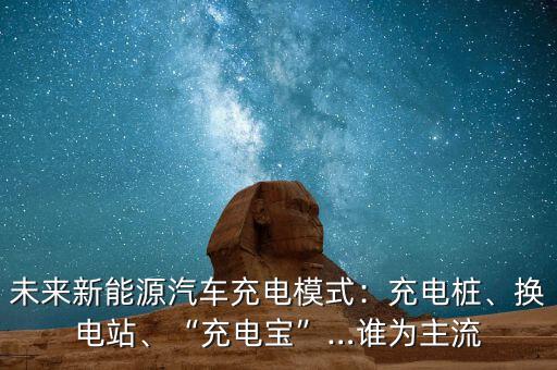 未來新能源汽車充電模式：充電樁、換電站、“充電寶”…誰為主流