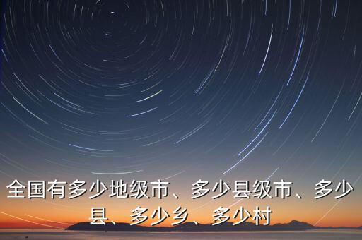 全國有多少地級市、多少縣級市、多少縣、多少鄉(xiāng)、多少村