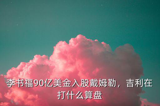 李書福90億美金入股戴姆勒，吉利在打什么算盤