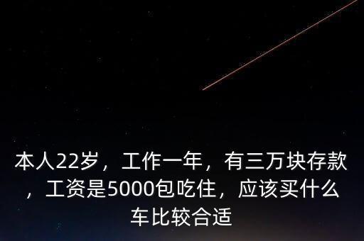 本人22歲，工作一年，有三萬塊存款，工資是5000包吃住，應該買什么車比較合適