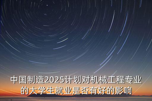 中國(guó)制造2025計(jì)劃對(duì)機(jī)械工程專(zhuān)業(yè)的大學(xué)生就業(yè)是否有好的影響