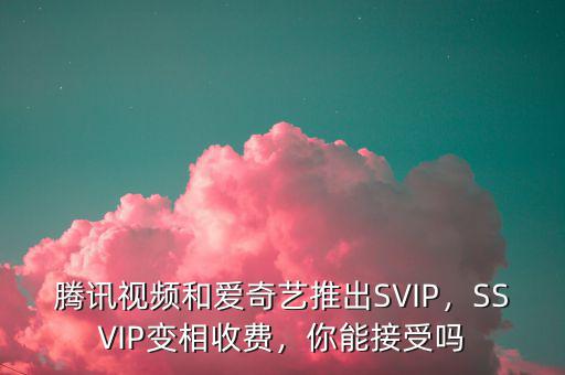 騰訊視頻和愛奇藝推出SVIP，SSVIP變相收費(fèi)，你能接受嗎