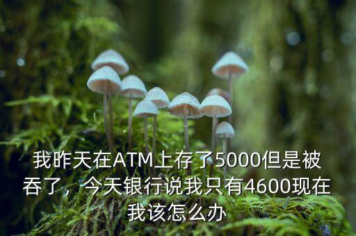 我昨天在ATM上存了5000但是被吞了，今天銀行說我只有4600現(xiàn)在我該怎么辦