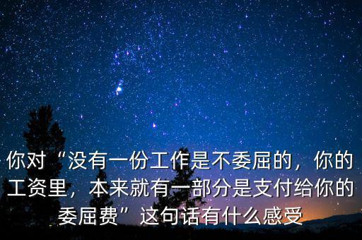 你對“沒有一份工作是不委屈的，你的工資里，本來就有一部分是支付給你的委屈費”這句話有什么感受