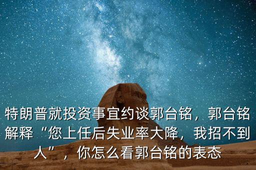 特朗普就投資事宜約談郭臺銘，郭臺銘解釋“您上任后失業(yè)率大降，我招不到人”，你怎么看郭臺銘的表態(tài)