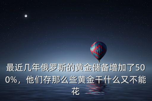 最近幾年俄羅斯的黃金儲(chǔ)備增加了500%，他們存那么些黃金干什么又不能花