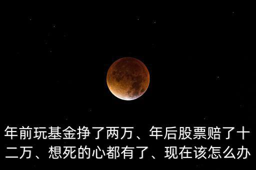 年前玩基金掙了兩萬(wàn)、年后股票賠了十二萬(wàn)、想死的心都有了、現(xiàn)在該怎么辦