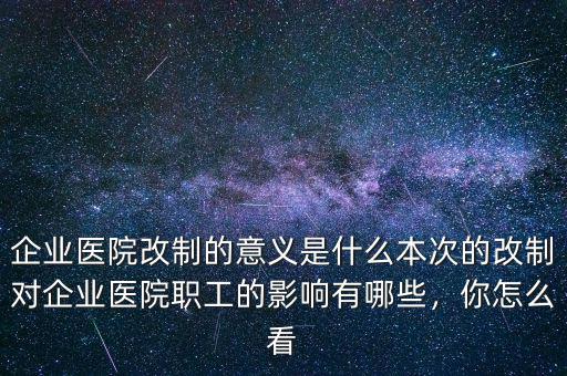 企業(yè)醫(yī)院改制的意義是什么本次的改制對企業(yè)醫(yī)院職工的影響有哪些，你怎么看