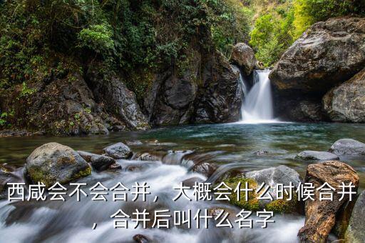 西咸會(huì)不會(huì)合并，大概會(huì)什么時(shí)候合并，合并后叫什么名字