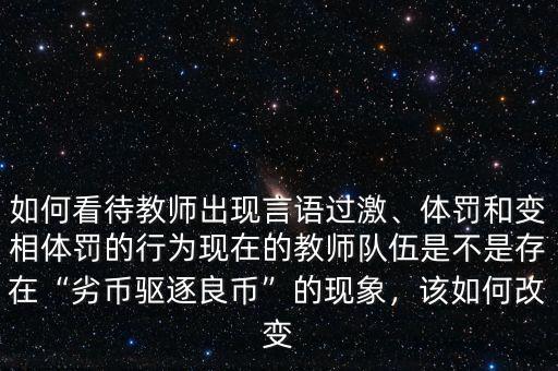 如何看待教師出現(xiàn)言語過激、體罰和變相體罰的行為現(xiàn)在的教師隊伍是不是存在“劣幣驅(qū)逐良幣”的現(xiàn)象，該如何改變