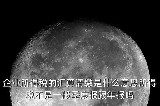 國稅匯算清繳什么意思，企業(yè)所得稅的匯算清繳是什么意思所得稅不是一般季度報跟年報嗎