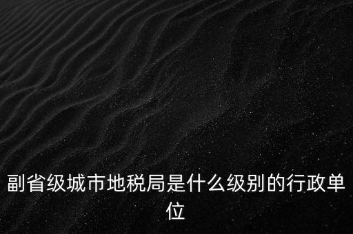 省地稅副巡視員什么級(jí)別，縣級(jí)市的地稅局副局長(zhǎng)是什么級(jí)別的干部