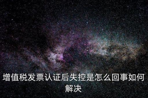 認證后失控是什么意思，增值稅發(fā)票認證后失控是怎么回事如何解決