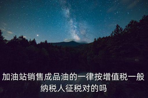 成品油銷售交什么稅，加油站銷售成品油的一律按增值稅一般納稅人征稅對(duì)的嗎