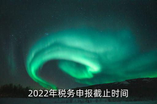 江西省國家稅務(wù)局什么時候申報，2022年稅務(wù)申報截止時間