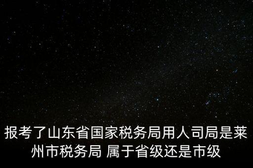 報考了山東省國家稅務局用人司局是萊州市稅務局 屬于省級還是市級