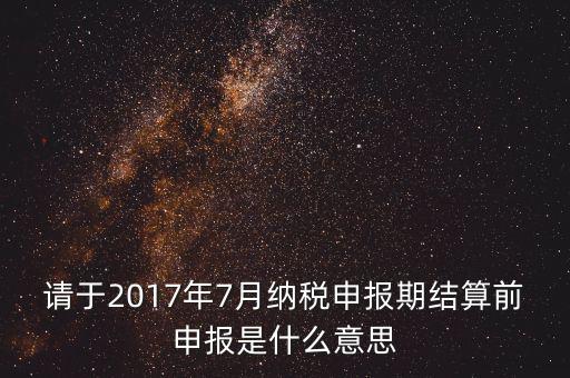 2017年7月申報(bào)期是指什么時(shí)候，年報(bào)2017版以及年度關(guān)聯(lián)業(yè)務(wù)往來(lái)報(bào)告表申報(bào)截止時(shí)間是