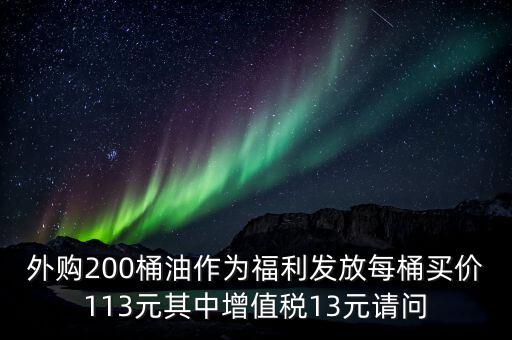 外購200桶油作為福利發(fā)放每桶買價113元其中增值稅13元請問