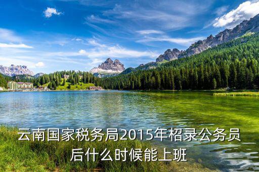 云南國家稅務(wù)局2015年柖錄公務(wù)員后什么時候能上班