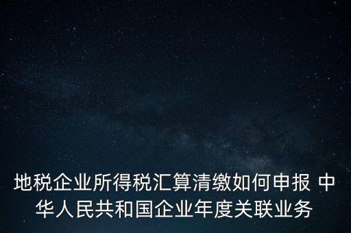 地稅企業(yè)所得稅匯算清繳如何申報(bào) 中華人民共和國(guó)企業(yè)年度關(guān)聯(lián)業(yè)務(wù)