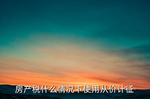 什么情況從價計征房產(chǎn)稅，判斷 我國現(xiàn)行房產(chǎn)稅的從價計征的計稅依據(jù)是房產(chǎn)的余值嗎  問