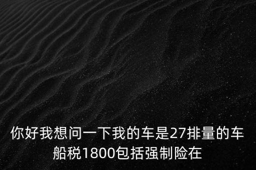 為什么車船稅要1800元，你好我想問一下我的車是27排量的車船稅1800包括強制險在