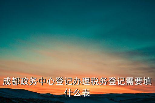 稅務(wù)登記需要什么表，成都政務(wù)中心登記辦理稅務(wù)登記需要填什么表