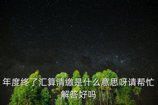 年度終了匯算清繳是什么意思呀請(qǐng)幫忙解答好嗎