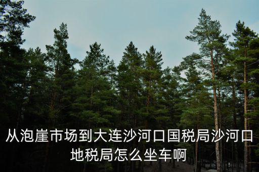 從泡崖市場(chǎng)到大連沙河口國(guó)稅局沙河口地稅局怎么坐車啊