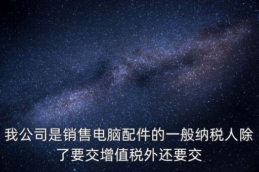 銷售企業(yè)交什么稅，我公司是銷售電腦配件的一般納稅人除了要交增值稅外還要交